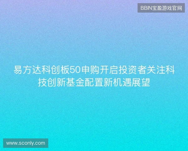 易方达科创板50申购开启投资者关注科技创新基金配置新机遇展望