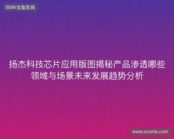 扬杰科技芯片应用版图揭秘产品渗透哪些领域与场景未来发展趋势分析