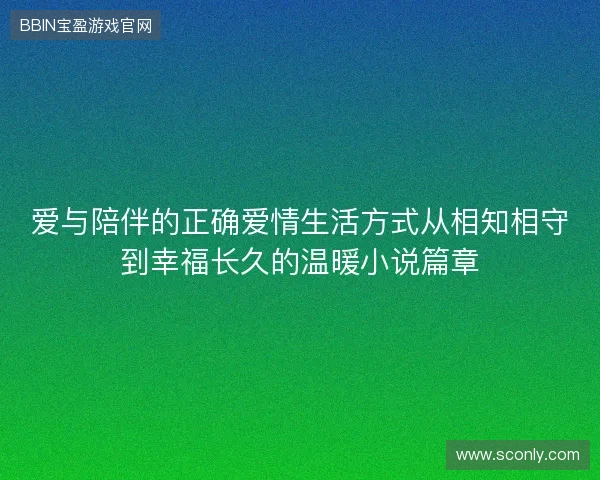 爱与陪伴的正确爱情生活方式从相知相守到幸福长久的温暖小说篇章 爱与陪伴的正确爱情生活方式从相知相守到幸福长久的温暖小说篇章