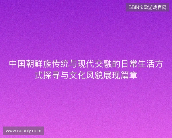 中国朝鲜族传统与现代交融的日常生活方式探寻与文化风貌展现篇章