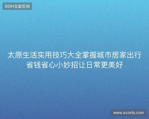 太原生活实用技巧大全掌握城市居家出行省钱省心小妙招让日常更美好 太原生活实用技巧大全掌握城市居家出行省钱省心小妙招让日常更美好